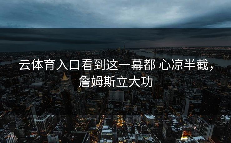 云体育入口看到这一幕都 心凉半截，詹姆斯立大功