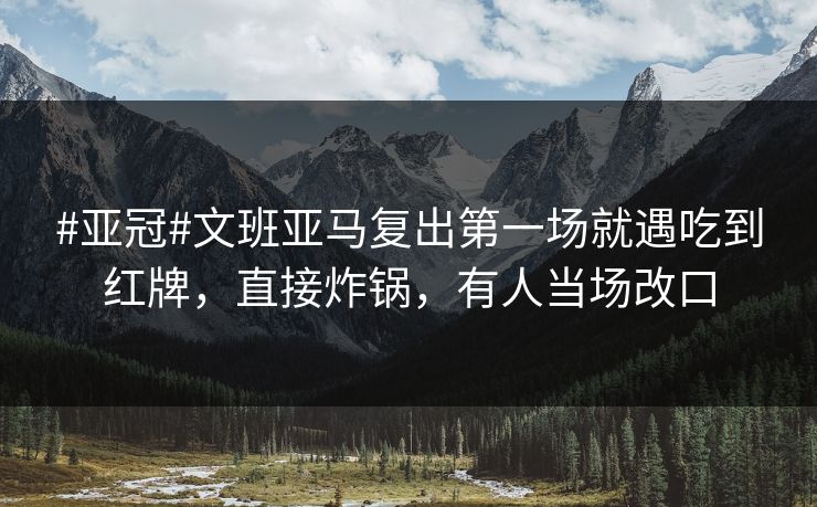 #亚冠#文班亚马复出第一场就遇吃到红牌，直接炸锅，有人当场改口