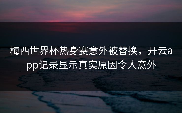 梅西世界杯热身赛意外被替换，开云app记录显示真实原因令人意外