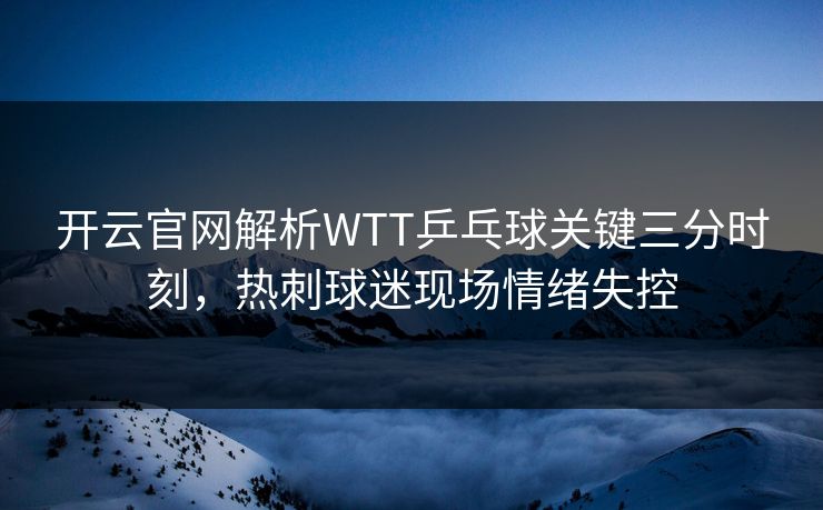 开云官网解析WTT乒乓球关键三分时刻，热刺球迷现场情绪失控