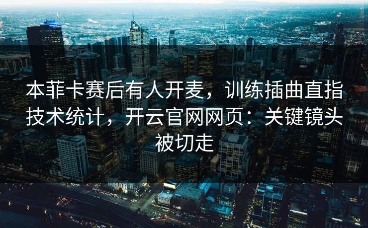 本菲卡赛后有人开麦，训练插曲直指技术统计，开云官网网页：关键镜头被切走