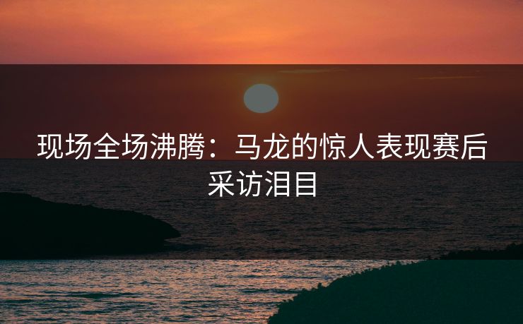 现场全场沸腾：马龙的惊人表现赛后采访泪目