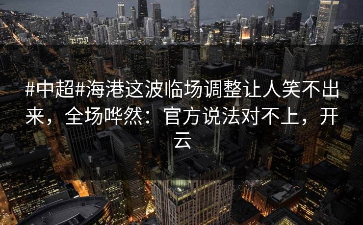 #中超#海港这波临场调整让人笑不出来，全场哗然：官方说法对不上，开云