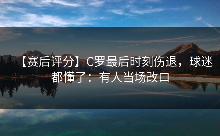 【赛后评分】C罗最后时刻伤退，球迷都懂了：有人当场改口