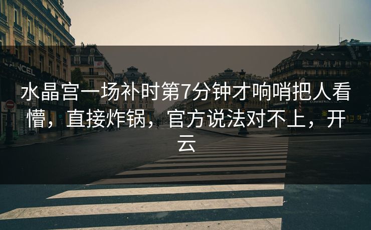 水晶宫一场补时第7分钟才响哨把人看懵，直接炸锅，官方说法对不上，开云